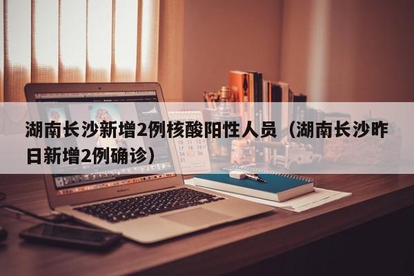 湖南长沙新增2例核酸阳性人员（湖南长沙昨日新增2例确诊）