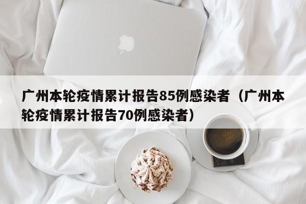 广州本轮疫情累计报告85例感染者（广州本轮疫情累计报告70例感染者）