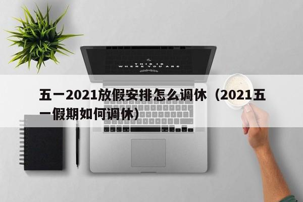 五一2021放假安排怎么调休（2021五一假期如何调休）