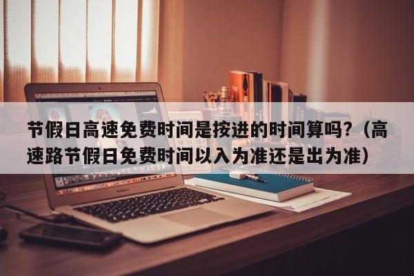 节假日高速免费时间是按进的时间算吗?（高速路节假日免费时间以入为准还是出为准）