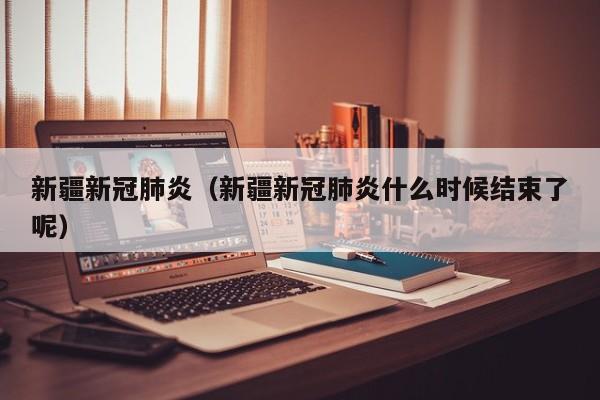 新疆新冠肺炎（新疆新冠肺炎什么时候结束了呢）