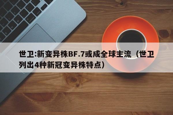 世卫:新变异株BF.7或成全球主流（世卫列出4种新冠变异株特点）