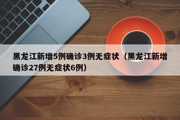 黑龙江新增5例确诊3例无症状（黑龙江新增确诊27例无症状6例）