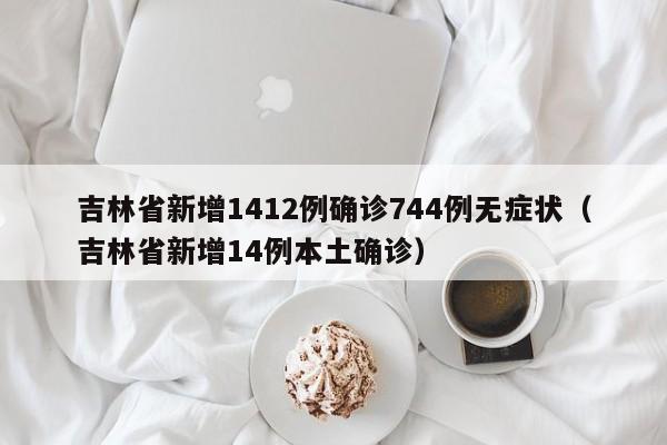 吉林省新增1412例确诊744例无症状（吉林省新增14例本土确诊）