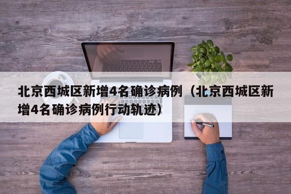 北京西城区新增4名确诊病例（北京西城区新增4名确诊病例行动轨迹）