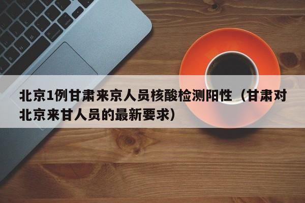北京1例甘肃来京人员核酸检测阳性（甘肃对北京来甘人员的最新要求）