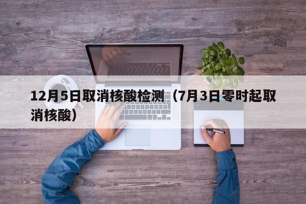 12月5日取消核酸检测（7月3日零时起取消核酸）