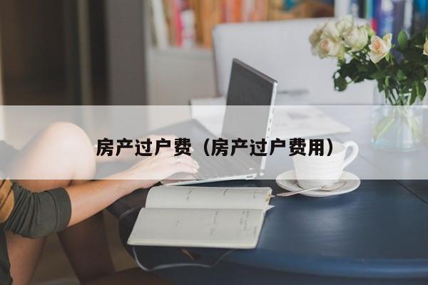 房产过户费（房产过户费用）