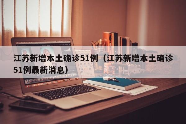 江苏新增本土确诊51例（江苏新增本土确诊51例最新消息）