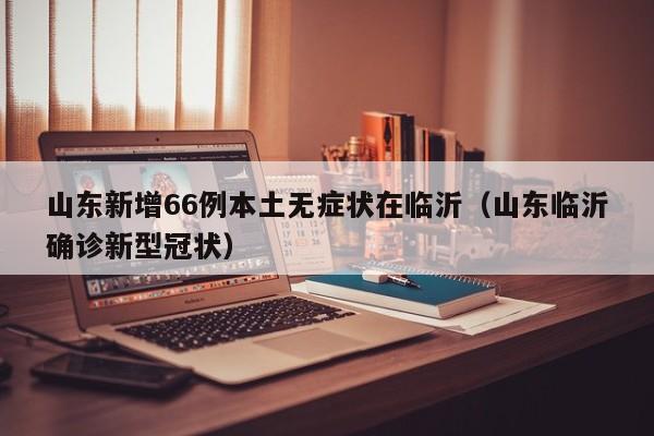 山东新增66例本土无症状在临沂（山东临沂确诊新型冠状）