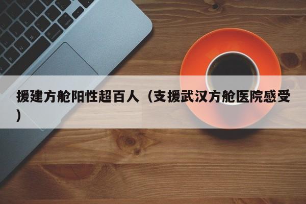 援建方舱阳性超百人（支援武汉方舱医院感受）