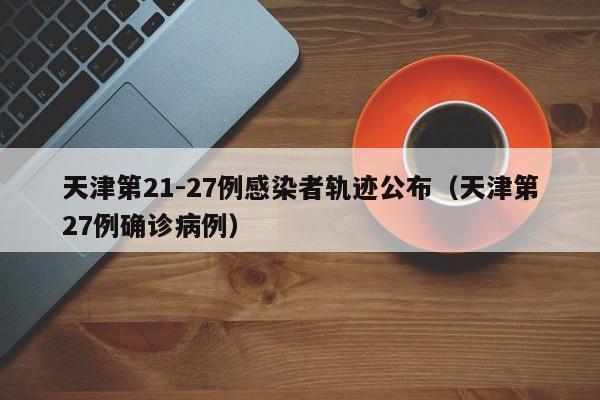 天津第21-27例感染者轨迹公布（天津第27例确诊病例）