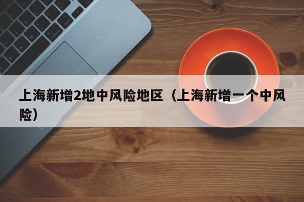 上海新增2地中风险地区（上海新增一个中风险）
