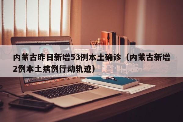 内蒙古昨日新增53例本土确诊（内蒙古新增2例本土病例行动轨迹）