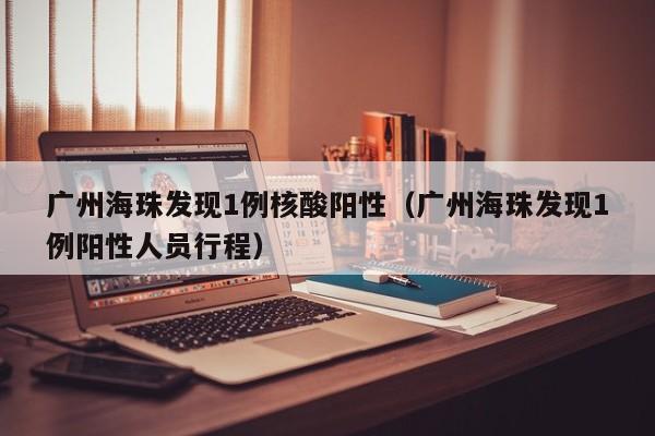 广州海珠发现1例核酸阳性（广州海珠发现1例阳性人员行程）