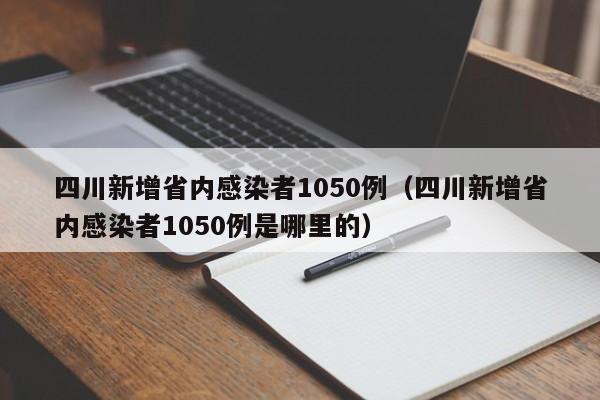 四川新增省内感染者1050例（四川新增省内感染者1050例是哪里的）