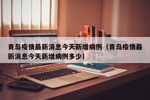 青岛疫情最新消息今天新增病例（青岛疫情最新消息今天新增病例多少）
