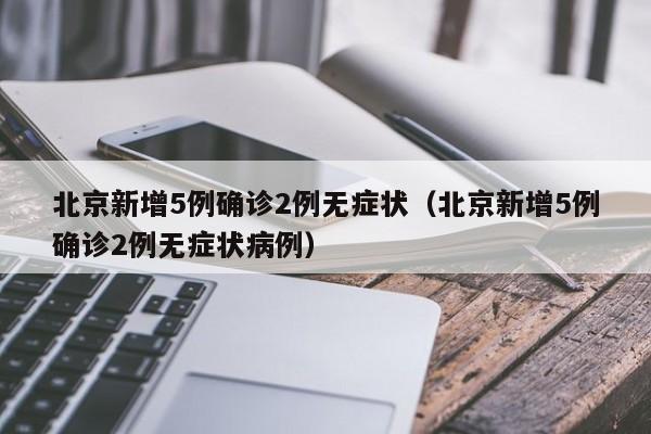 北京新增5例确诊2例无症状（北京新增5例确诊2例无症状病例）