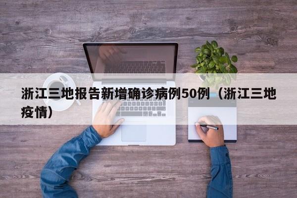 浙江三地报告新增确诊病例50例（浙江三地疫情）