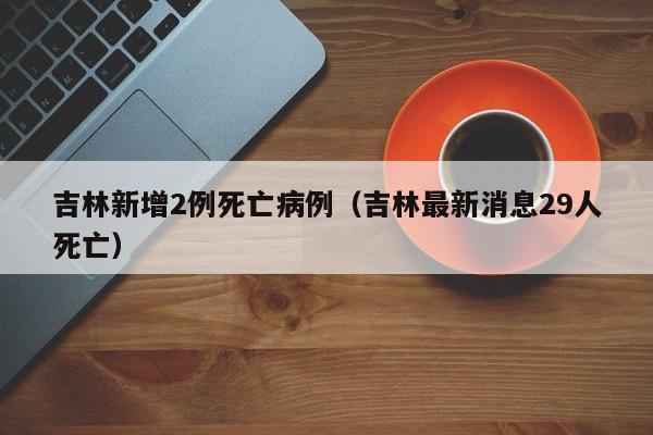 吉林新增2例死亡病例（吉林最新消息29人死亡）