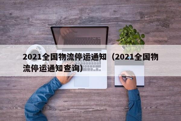 2021全国物流停运通知（2021全国物流停运通知查询）