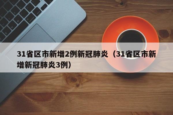 31省区市新增2例新冠肺炎（31省区市新增新冠肺炎3例）