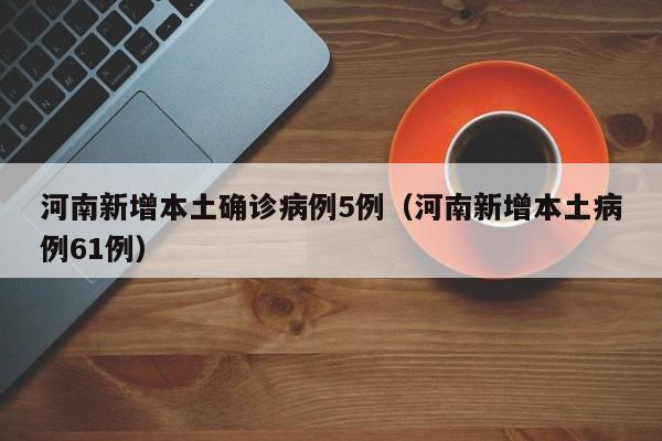 河南新增本土确诊病例5例（河南新增本土病例61例）