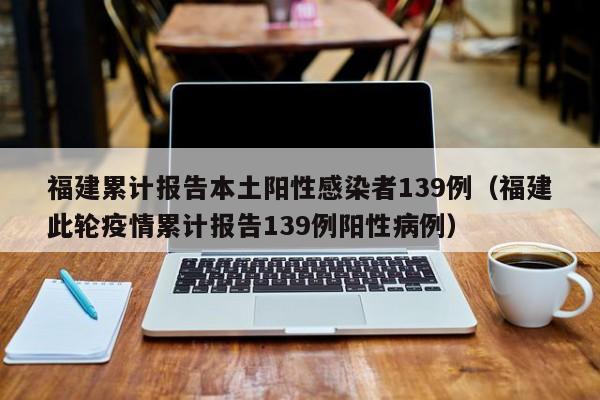 福建累计报告本土阳性感染者139例（福建此轮疫情累计报告139例阳性病例）