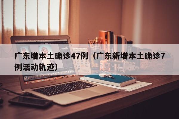 广东增本土确诊47例（广东新增本土确诊7例活动轨迹）