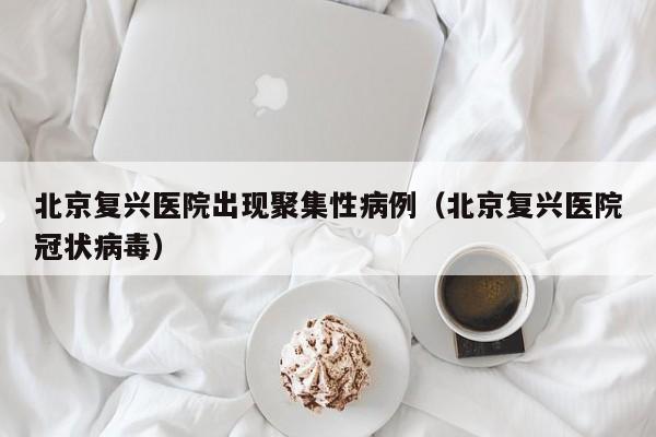 北京复兴医院出现聚集性病例（北京复兴医院冠状病毒）