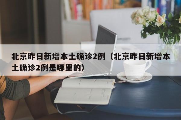 北京昨日新增本土确诊2例（北京昨日新增本土确诊2例是哪里的）