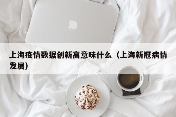 上海疫情数据创新高意味什么（上海新冠病情发展）