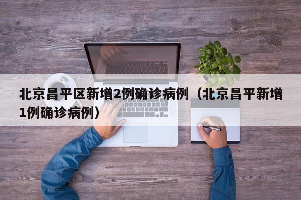 北京昌平区新增2例确诊病例（北京昌平新增1例确诊病例）