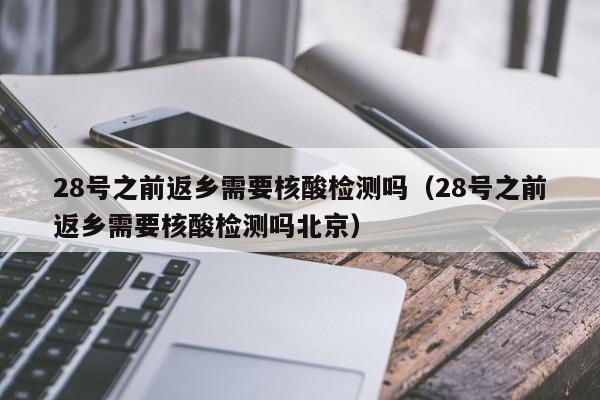 28号之前返乡需要核酸检测吗（28号之前返乡需要核酸检测吗北京）