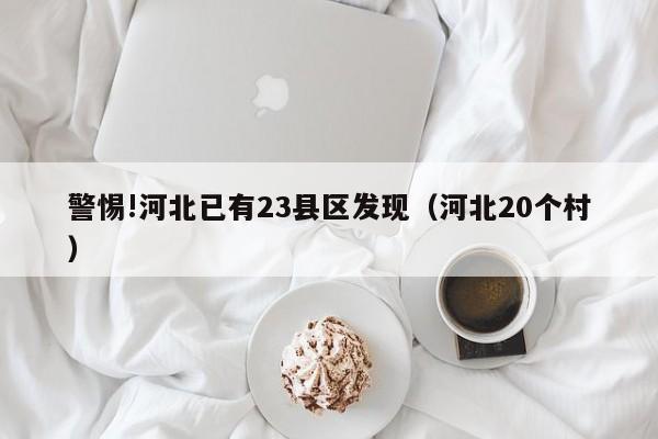 警惕!河北已有23县区发现（河北20个村）