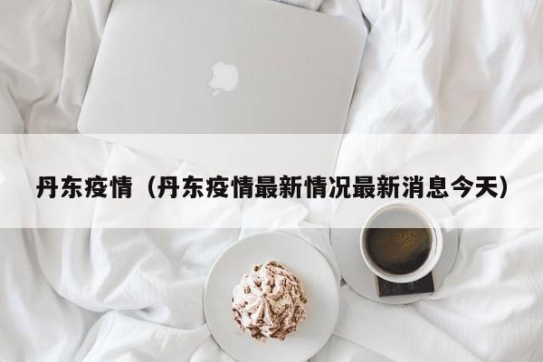 丹东疫情（丹东疫情最新情况最新消息今天）