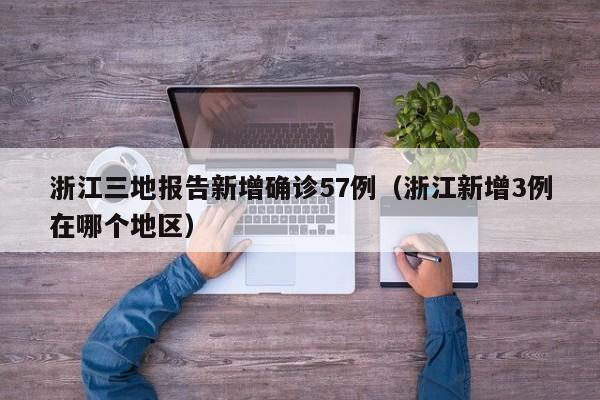 浙江三地报告新增确诊57例（浙江新增3例在哪个地区）