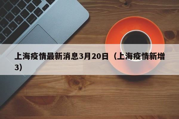 上海疫情最新消息3月20日（上海疫情新增3）