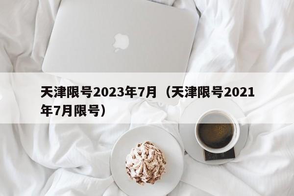 天津限号2023年7月（天津限号2021年7月限号）