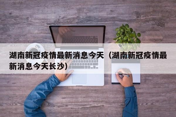 湖南新冠疫情最新消息今天（湖南新冠疫情最新消息今天长沙）