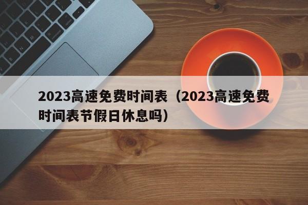 2023高速免费时间表（2023高速免费时间表节假日休息吗）