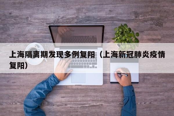 上海隔离期发现多例复阳（上海新冠肺炎疫情复阳）