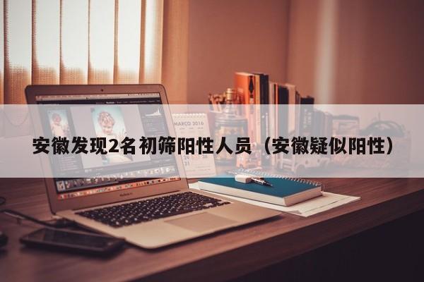 安徽发现2名初筛阳性人员（安徽疑似阳性）