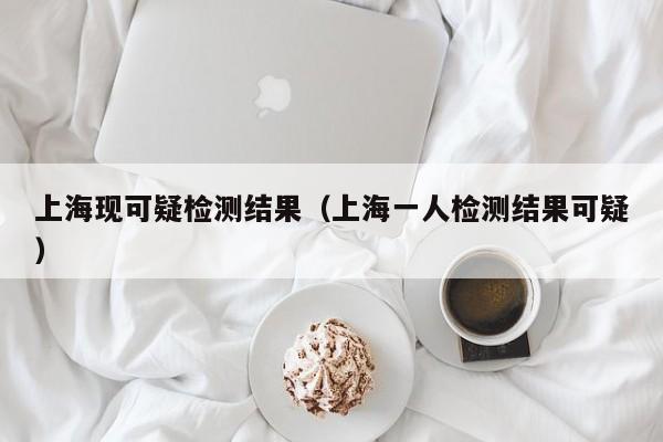 上海现可疑检测结果（上海一人检测结果可疑）