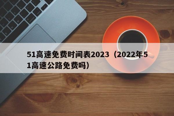 51高速免费时间表2023（2022年51高速公路免费吗）