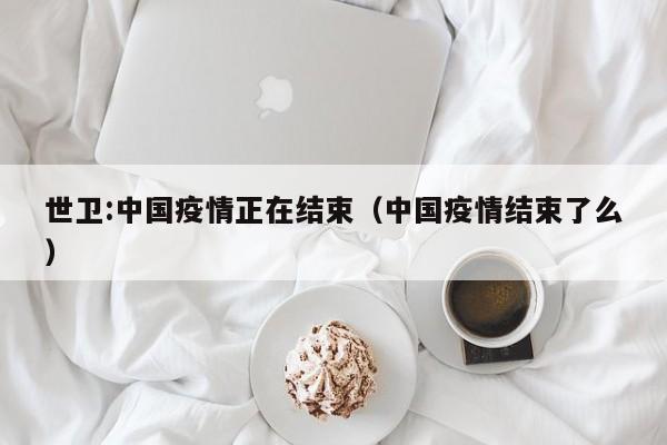 世卫:中国疫情正在结束（中国疫情结束了么）