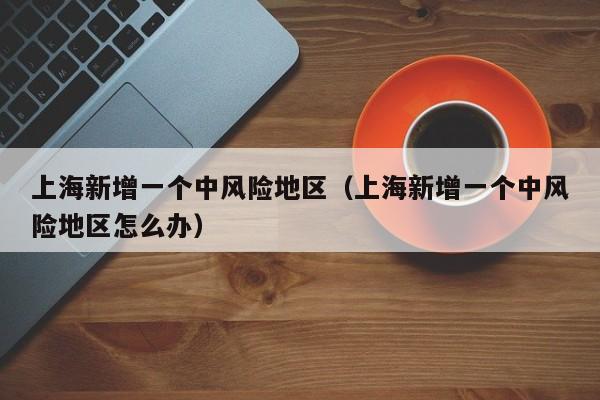 上海新增一个中风险地区（上海新增一个中风险地区怎么办）