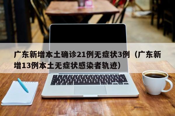 广东新增本土确诊21例无症状3例（广东新增13例本土无症状感染者轨迹）