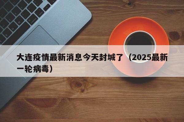 大连疫情最新消息今天封城了（2025最新一轮病毒）