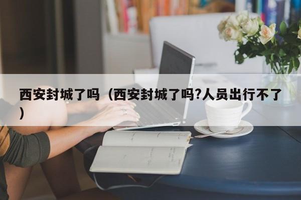 西安封城了吗（西安封城了吗?人员出行不了）